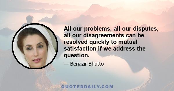 All our problems, all our disputes, all our disagreements can be resolved quickly to mutual satisfaction if we address the question.