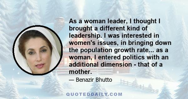 As a woman leader, I thought I brought a different kind of leadership. I was interested in women's issues, in bringing down the population growth rate... as a woman, I entered politics with an additional dimension -