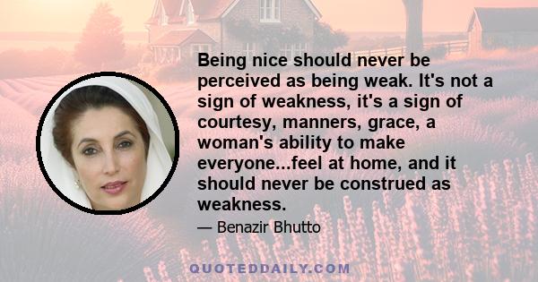 Being nice should never be perceived as being weak. It's not a sign of weakness, it's a sign of courtesy, manners, grace, a woman's ability to make everyone...feel at home, and it should never be construed as weakness.