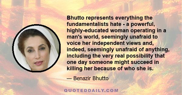 Bhutto represents everything the fundamentalists hate - a powerful, highly-educated woman operating in a man's world, seemingly unafraid to voice her independent views and, indeed, seemingly unafraid of anything,