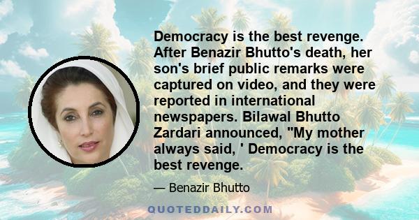 Democracy is the best revenge. After Benazir Bhutto's death, her son's brief public remarks were captured on video, and they were reported in international newspapers. Bilawal Bhutto Zardari announced, My mother always