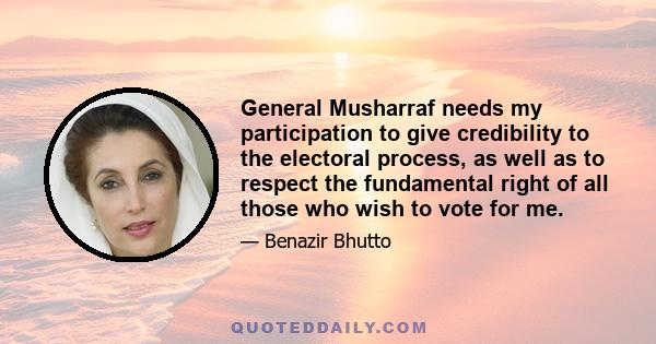 General Musharraf needs my participation to give credibility to the electoral process, as well as to respect the fundamental right of all those who wish to vote for me.