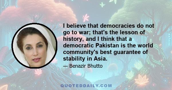 I believe that democracies do not go to war; that's the lesson of history, and I think that a democratic Pakistan is the world community's best guarantee of stability in Asia.