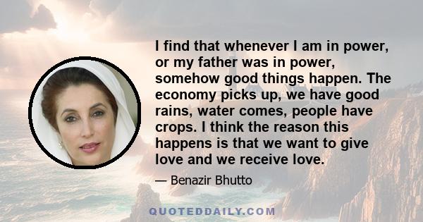 I find that whenever I am in power, or my father was in power, somehow good things happen. The economy picks up, we have good rains, water comes, people have crops. I think the reason this happens is that we want to