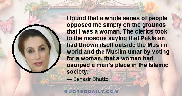 I found that a whole series of people opposed me simply on the grounds that I was a woman. The clerics took to the mosque saying that Pakistan had thrown itself outside the Muslim world and the Muslim umar by voting for 