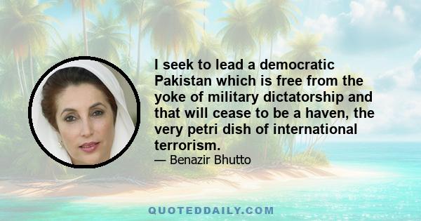 I seek to lead a democratic Pakistan which is free from the yoke of military dictatorship and that will cease to be a haven, the very petri dish of international terrorism.