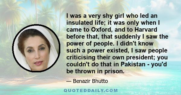 I was a very shy girl who led an insulated life; it was only when I came to Oxford, and to Harvard before that, that suddenly I saw the power of people. I didn't know such a power existed, I saw people criticising their 