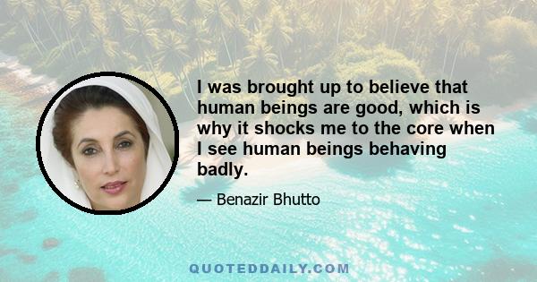 I was brought up to believe that human beings are good, which is why it shocks me to the core when I see human beings behaving badly.