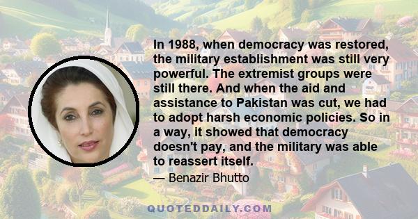 In 1988, when democracy was restored, the military establishment was still very powerful. The extremist groups were still there. And when the aid and assistance to Pakistan was cut, we had to adopt harsh economic