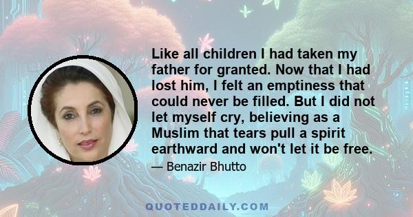 Like all children I had taken my father for granted. Now that I had lost him, I felt an emptiness that could never be filled. But I did not let myself cry, believing as a Muslim that tears pull a spirit earthward and