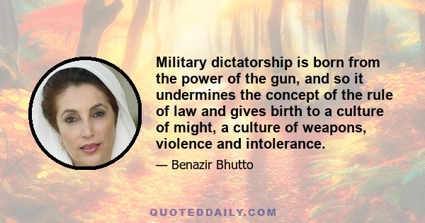 Military dictatorship is born from the power of the gun, and so it undermines the concept of the rule of law and gives birth to a culture of might, a culture of weapons, violence and intolerance.