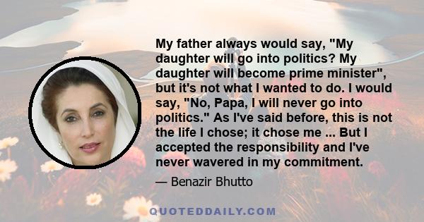 My father always would say, My daughter will go into politics? My daughter will become prime minister, but it's not what I wanted to do. I would say, No, Papa, I will never go into politics. As I've said before, this is 