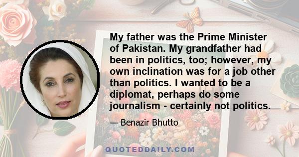 My father was the Prime Minister of Pakistan. My grandfather had been in politics, too; however, my own inclination was for a job other than politics. I wanted to be a diplomat, perhaps do some journalism - certainly