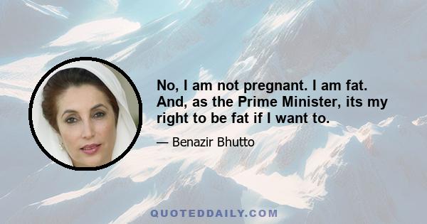 No, I am not pregnant. I am fat. And, as the Prime Minister, its my right to be fat if I want to.