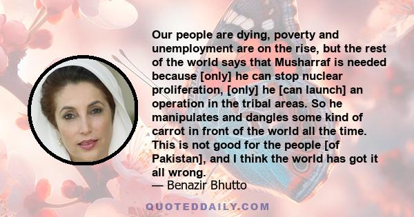 Our people are dying, poverty and unemployment are on the rise, but the rest of the world says that Musharraf is needed because [only] he can stop nuclear proliferation, [only] he [can launch] an operation in the tribal 