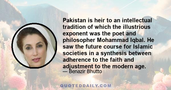 Pakistan is heir to an intellectual tradition of which the illustrious exponent was the poet and philosopher Mohammad Iqbal. He saw the future course for Islamic societies in a synthesis between adherence to the faith