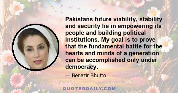 Pakistans future viability, stability and security lie in empowering its people and building political institutions. My goal is to prove that the fundamental battle for the hearts and minds of a generation can be