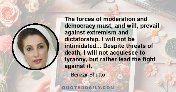 The forces of moderation and democracy must, and will, prevail against extremism and dictatorship. I will not be intimidated... Despite threats of death, I will not acquiesce to tyranny, but rather lead the fight