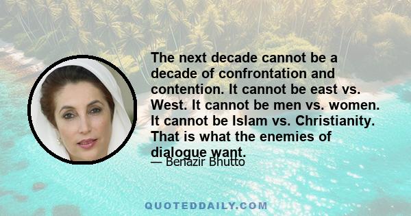 The next decade cannot be a decade of confrontation and contention. It cannot be east vs. West. It cannot be men vs. women. It cannot be Islam vs. Christianity. That is what the enemies of dialogue want.