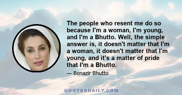 The people who resent me do so because I'm a woman, I'm young, and I'm a Bhutto. Well, the simple answer is, it doesn't matter that I'm a woman, it doesn't matter that I'm young, and it's a matter of pride that I'm a