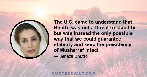 The U.S. came to understand that Bhutto was not a threat to stability but was instead the only possible way that we could guarantee stability and keep the presidency of Musharraf intact.