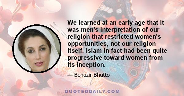 We learned at an early age that it was men's interpretation of our religion that restricted women's opportunities, not our religion itself. Islam in fact had been quite progressive toward women from its inception.