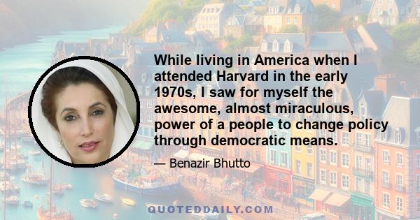 While living in America when I attended Harvard in the early 1970s, I saw for myself the awesome, almost miraculous, power of a people to change policy through democratic means.