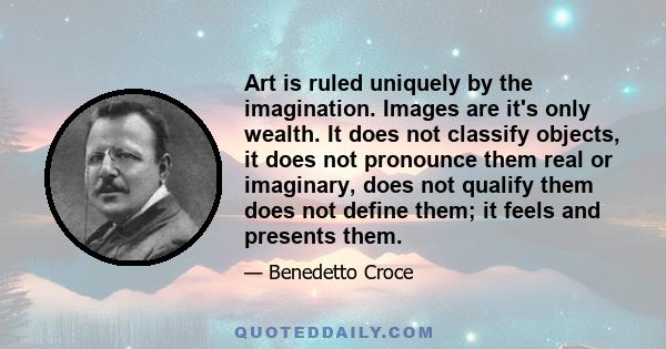 Art is ruled uniquely by the imagination. Images are it's only wealth. It does not classify objects, it does not pronounce them real or imaginary, does not qualify them does not define them; it feels and presents them.