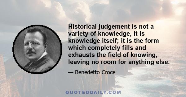 Historical judgement is not a variety of knowledge, it is knowledge itself; it is the form which completely fills and exhausts the field of knowing, leaving no room for anything else.