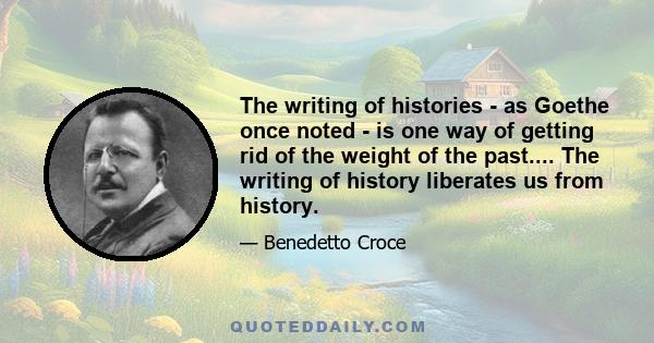 The writing of histories - as Goethe once noted - is one way of getting rid of the weight of the past.... The writing of history liberates us from history.