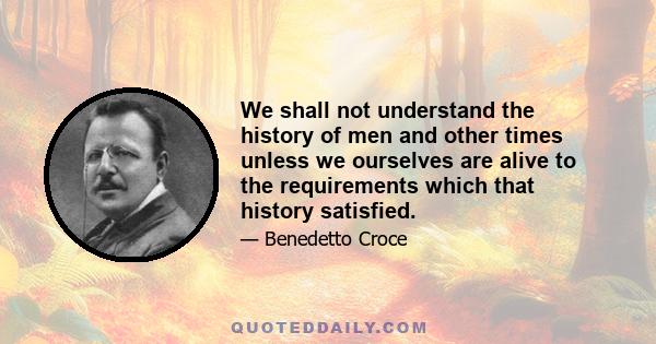 We shall not understand the history of men and other times unless we ourselves are alive to the requirements which that history satisfied.