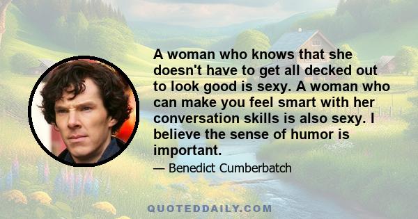 A woman who knows that she doesn't have to get all decked out to look good is sexy. A woman who can make you feel smart with her conversation skills is also sexy. I believe the sense of humor is important.