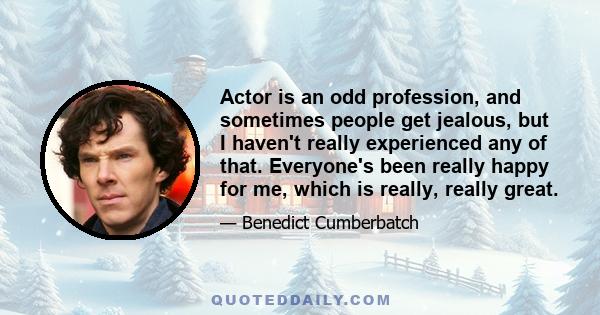 Actor is an odd profession, and sometimes people get jealous, but I haven't really experienced any of that. Everyone's been really happy for me, which is really, really great.