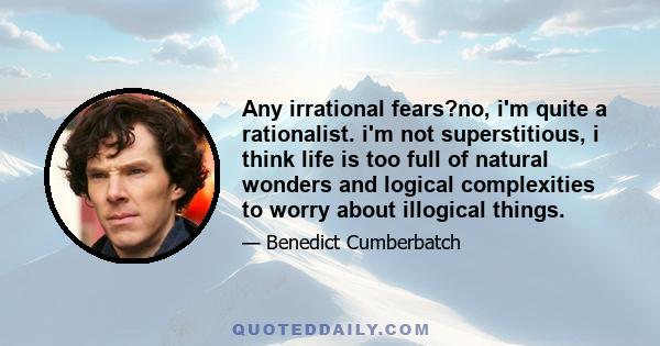 Any irrational fears?no, i'm quite a rationalist. i'm not superstitious, i think life is too full of natural wonders and logical complexities to worry about illogical things.