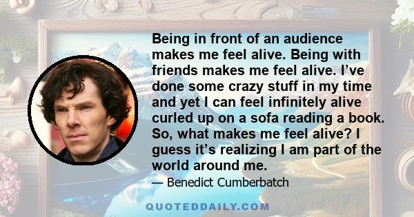 Being in front of an audience makes me feel alive. Being with friends makes me feel alive. I’ve done some crazy stuff in my time and yet I can feel infinitely alive curled up on a sofa reading a book. So, what makes me