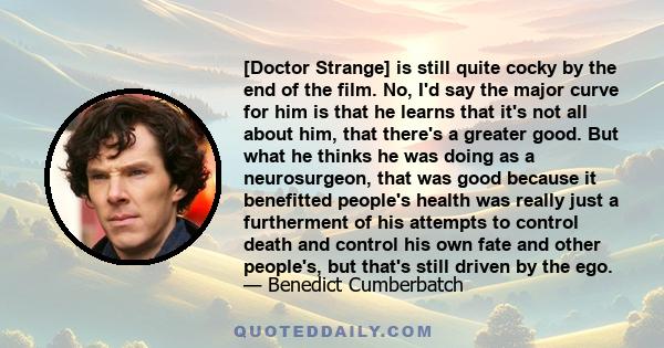 [Doctor Strange] is still quite cocky by the end of the film. No, I'd say the major curve for him is that he learns that it's not all about him, that there's a greater good. But what he thinks he was doing as a