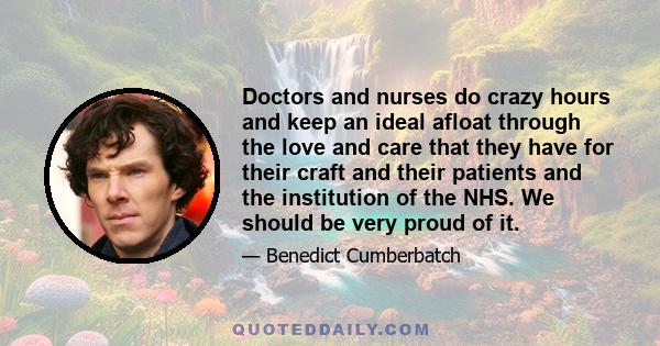 Doctors and nurses do crazy hours and keep an ideal afloat through the love and care that they have for their craft and their patients and the institution of the NHS. We should be very proud of it.