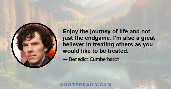 Enjoy the journey of life and not just the endgame. I'm also a great believer in treating others as you would like to be treated.