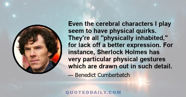 Even the cerebral characters I play seem to have physical quirks. They're all physically inhabited, for lack off a better expression. For instance, Sherlock Holmes has very particular physical gestures which are drawn