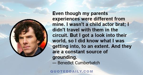 Even though my parents experiences were different from mine. I wasn't a child actor brat; I didn't travel with them in the circuit. But I got a look into their world, so I did know what I was getting into, to an extent. 