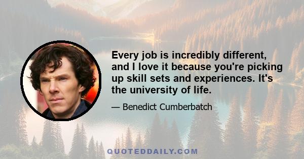 Every job is incredibly different, and I love it because you're picking up skill sets and experiences. It's the university of life.