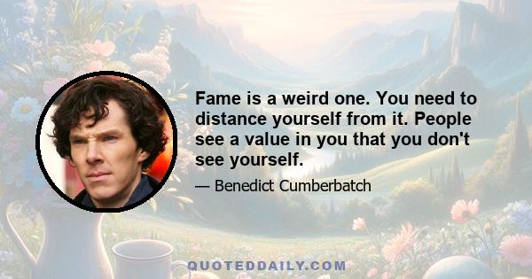 Fame is a weird one. You need to distance yourself from it. People see a value in you that you don't see yourself.