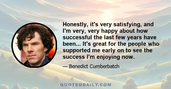 Honestly, it's very satisfying, and I'm very, very happy about how successful the last few years have been... It's great for the people who supported me early on to see the success I'm enjoying now.