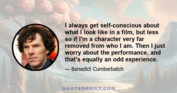 I always get self-conscious about what I look like in a film, but less so if I'm a character very far removed from who I am. Then I just worry about the performance, and that's equally an odd experience.