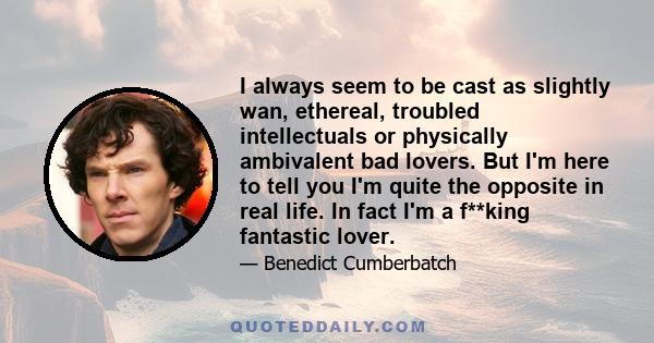 I always seem to be cast as slightly wan, ethereal, troubled intellectuals or physically ambivalent bad lovers. But I'm here to tell you I'm quite the opposite in real life. In fact I'm a f**king fantastic lover.