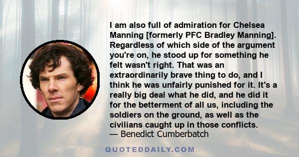 I am also full of admiration for Chelsea Manning [formerly PFC Bradley Manning]. Regardless of which side of the argument you're on, he stood up for something he felt wasn't right. That was an extraordinarily brave