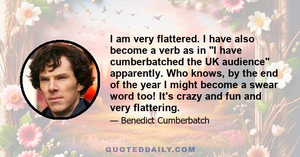 I am very flattered. I have also become a verb as in I have cumberbatched the UK audience apparently. Who knows, by the end of the year I might become a swear word too! It's crazy and fun and very flattering.