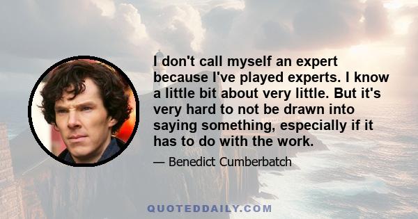 I don't call myself an expert because I've played experts. I know a little bit about very little. But it's very hard to not be drawn into saying something, especially if it has to do with the work.