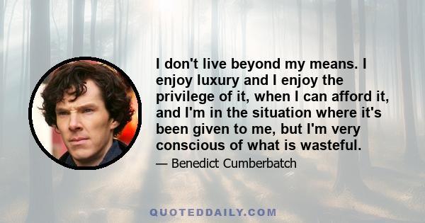 I don't live beyond my means. I enjoy luxury and I enjoy the privilege of it, when I can afford it, and I'm in the situation where it's been given to me, but I'm very conscious of what is wasteful.