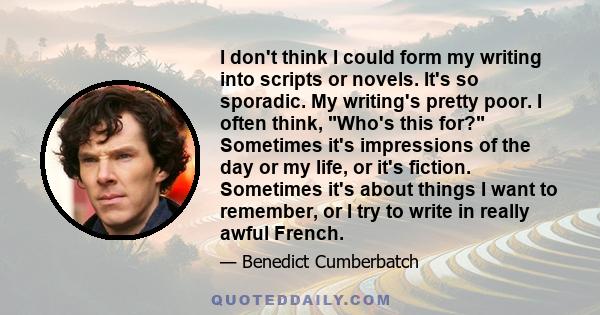 I don't think I could form my writing into scripts or novels. It's so sporadic. My writing's pretty poor. I often think, Who's this for? Sometimes it's impressions of the day or my life, or it's fiction. Sometimes it's